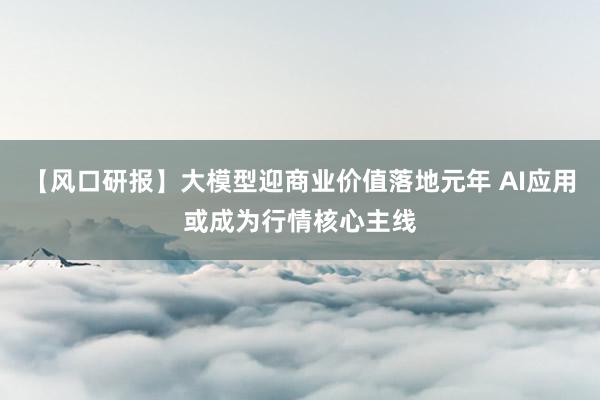 【风口研报】大模型迎商业价值落地元年 AI应用或成为行情核心主线