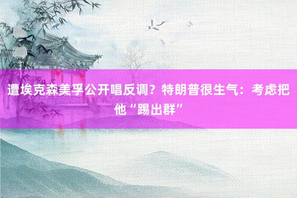 遭埃克森美孚公开唱反调？特朗普很生气：考虑把他“踢出群”
