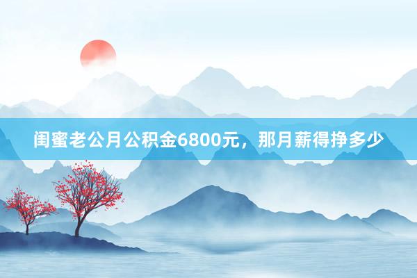闺蜜老公月公积金6800元，那月薪得挣多少