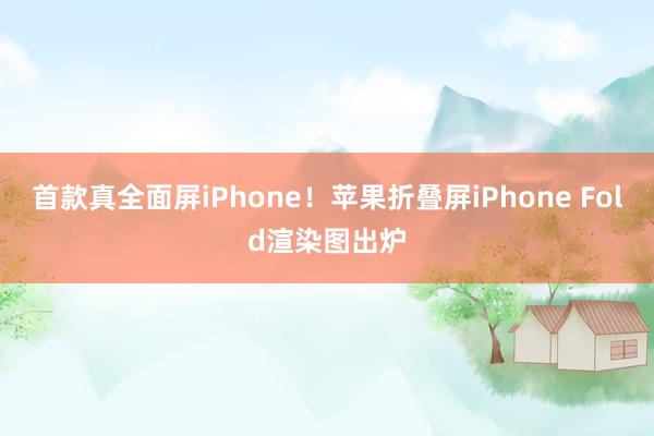 首款真全面屏iPhone！苹果折叠屏iPhone Fold渲染图出炉