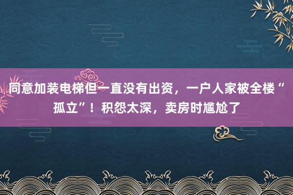 同意加装电梯但一直没有出资，一户人家被全楼“孤立”！积怨太深，卖房时尴尬了