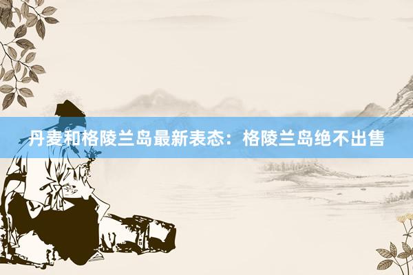 丹麦和格陵兰岛最新表态：格陵兰岛绝不出售