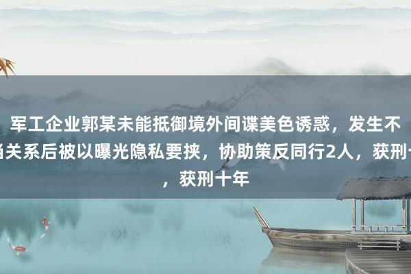 军工企业郭某未能抵御境外间谍美色诱惑，发生不正当关系后被以曝光隐私要挟，协助策反同行2人，获刑十年