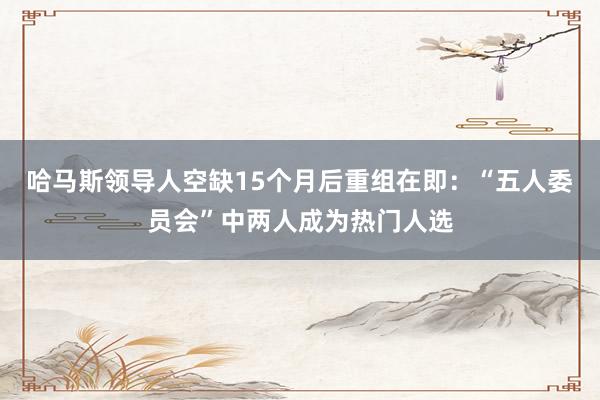 哈马斯领导人空缺15个月后重组在即：“五人委员会”中两人成为热门人选