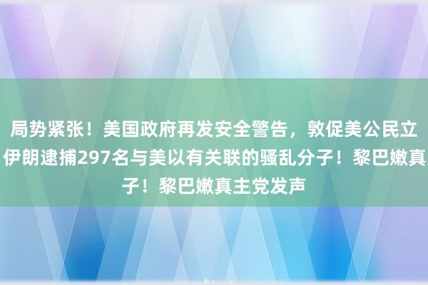 局势紧张！美国政府再发安全警告，敦促美公民立即离伊！伊朗逮捕297名与美以有关联的骚乱分子！黎巴嫩真主党发声