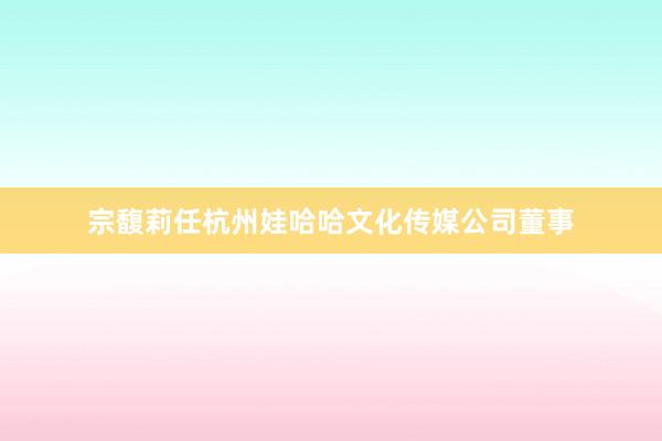 宗馥莉任杭州娃哈哈文化传媒公司董事