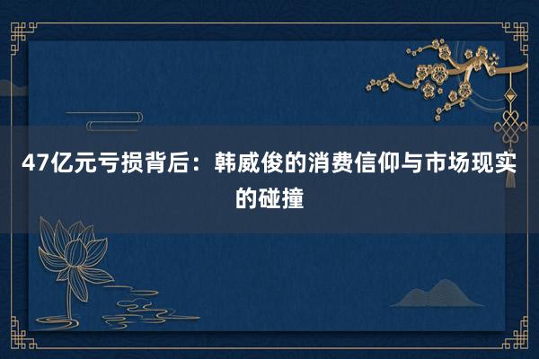 47亿元亏损背后：韩威俊的消费信仰与市场现实的碰撞