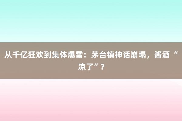 从千亿狂欢到集体爆雷：茅台镇神话崩塌，酱酒 “凉了”？