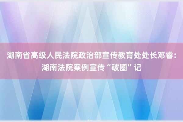 湖南省高级人民法院政治部宣传教育处处长邓睿：湖南法院案例宣传“破圈”记