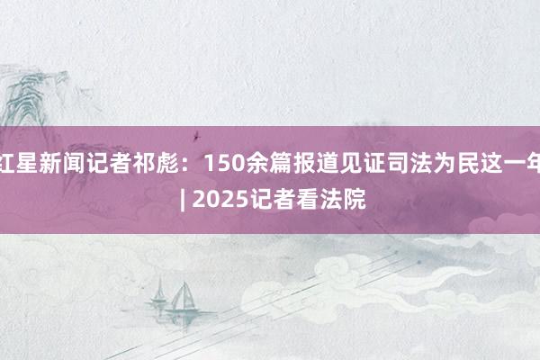 红星新闻记者祁彪：150余篇报道见证司法为民这一年 | 2025记者看法院