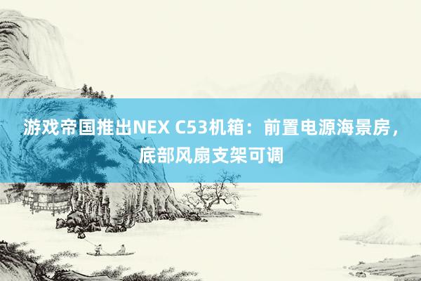 游戏帝国推出NEX C53机箱：前置电源海景房，底部风扇支架可调