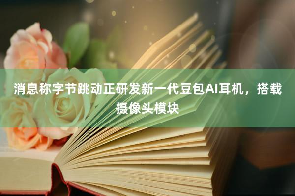 消息称字节跳动正研发新一代豆包AI耳机，搭载摄像头模块
