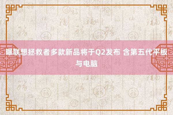 曝联想拯救者多款新品将于Q2发布 含第五代平板与电脑