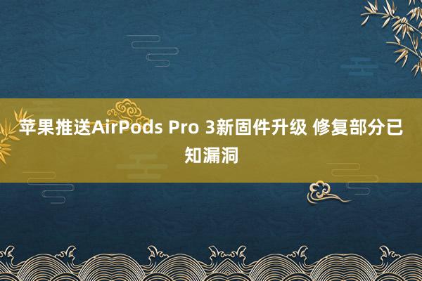 苹果推送AirPods Pro 3新固件升级 修复部分已知漏洞