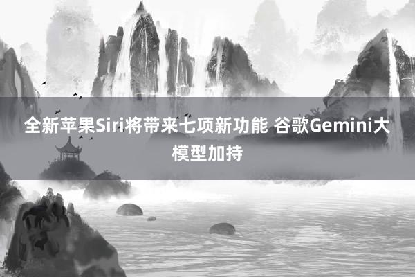 全新苹果Siri将带来七项新功能 谷歌Gemini大模型加持