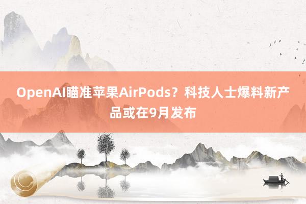 OpenAI瞄准苹果AirPods？科技人士爆料新产品或在9月发布