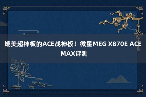 媲美超神板的ACE战神板！微星MEG X870E ACE MAX评测