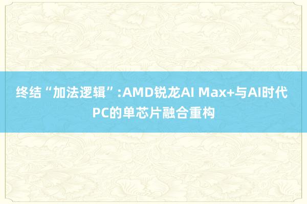 终结“加法逻辑”:AMD锐龙AI Max+与AI时代 PC的单芯片融合重构