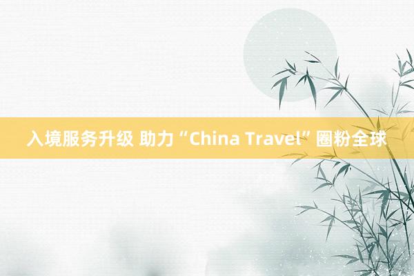 入境服务升级 助力“China Travel”圈粉全球