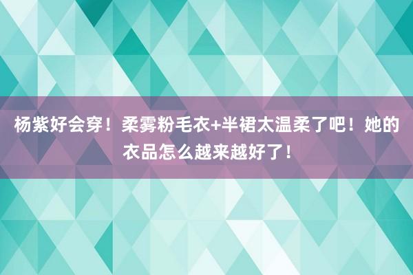 杨紫好会穿！柔雾粉毛衣+半裙太温柔了吧！她的衣品怎么越来越好了！
