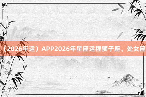 （2026年运）APP2026年星座运程狮子座、处女座
