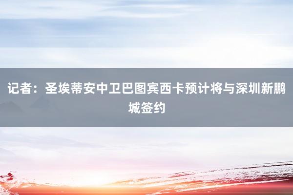 记者：圣埃蒂安中卫巴图宾西卡预计将与深圳新鹏城签约