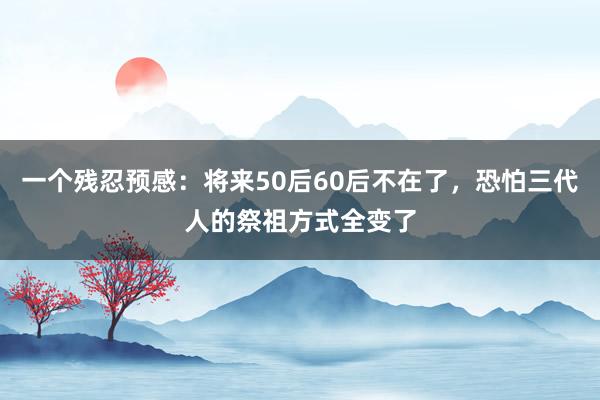 一个残忍预感：将来50后60后不在了，恐怕三代人的祭祖方式全变了
