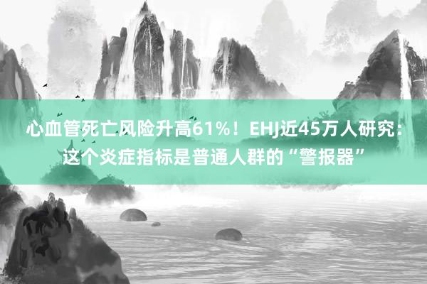 心血管死亡风险升高61%！EHJ近45万人研究：这个炎症指标是普通人群的“警报器”