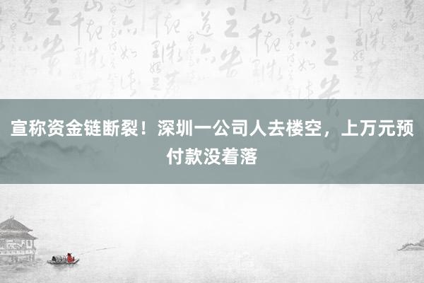 宣称资金链断裂！深圳一公司人去楼空，上万元预付款没着落