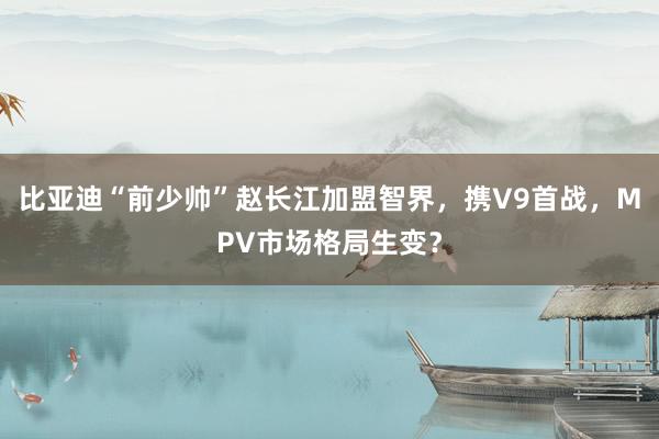比亚迪“前少帅”赵长江加盟智界，携V9首战，MPV市场格局生变？