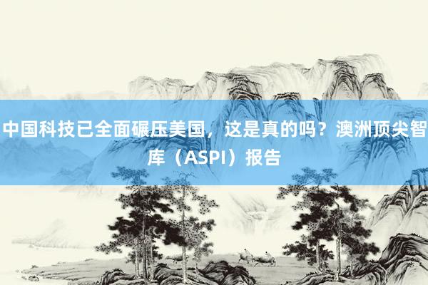 中国科技已全面碾压美国，这是真的吗？澳洲顶尖智库（ASPI）报告
