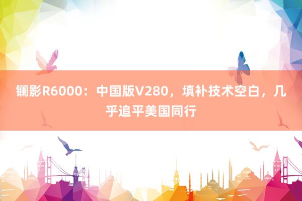 镧影R6000：中国版V280，填补技术空白，几乎追平美国同行