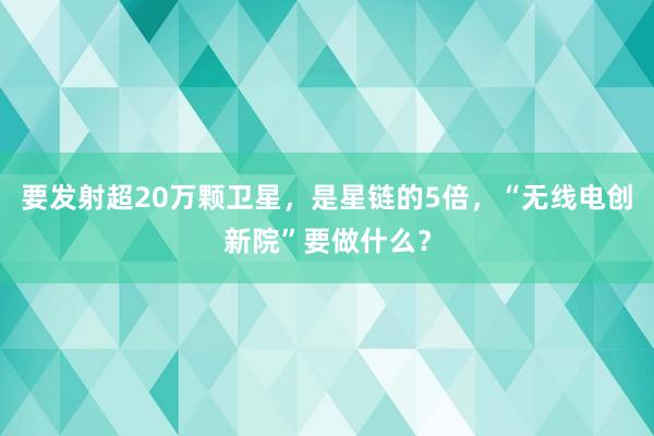 要发射超20万颗卫星，是星链的5倍，“无线电创新院”要做什么？