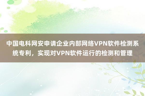 中国电科网安申请企业内部网络VPN软件检测系统专利，实现对VPN软件运行的检测和管理