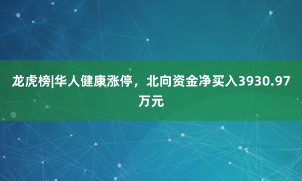 龙虎榜|华人健康涨停，北向资金净买入3930.97万元