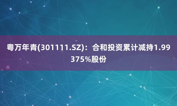 粤万年青(301111.SZ)：合和投资累计减持1.99375%股份
