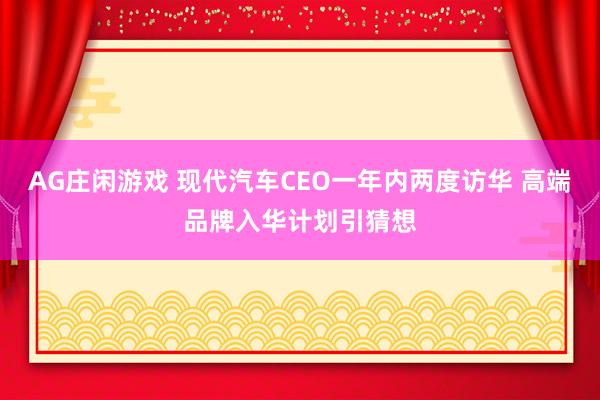 AG庄闲游戏 现代汽车CEO一年内两度访华 高端品牌入华计划引猜想