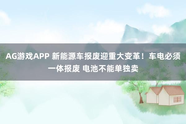 AG游戏APP 新能源车报废迎重大变革！车电必须一体报废 电池不能单独卖
