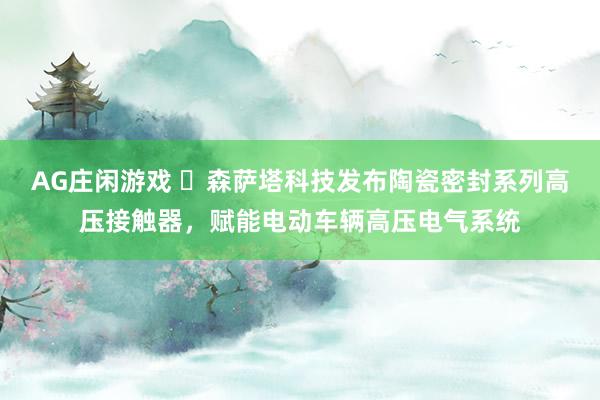 AG庄闲游戏 ​森萨塔科技发布陶瓷密封系列高压接触器，赋能电动车辆高压电气系统