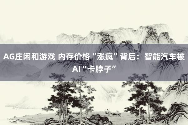 AG庄闲和游戏 内存价格“涨疯”背后：智能汽车被AI“卡脖子”