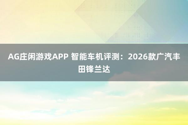 AG庄闲游戏APP 智能车机评测：2026款广汽丰田锋兰达