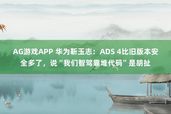 AG游戏APP 华为靳玉志：ADS 4比旧版本安全多了，说“我们智驾靠堆代码”是胡扯