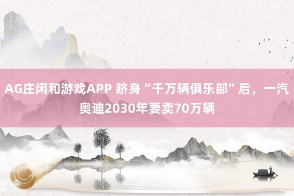AG庄闲和游戏APP 跻身“千万辆俱乐部”后，一汽奥迪2030年要卖70万辆