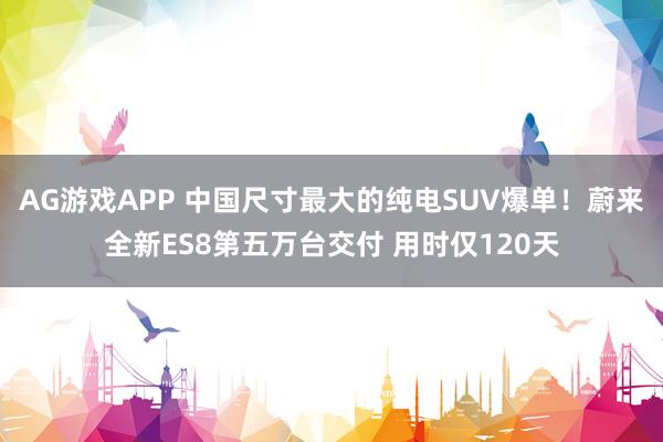 AG游戏APP 中国尺寸最大的纯电SUV爆单！蔚来全新ES8第五万台交付 用时仅120天