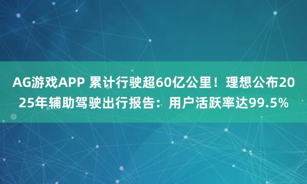 AG游戏APP 累计行驶超60亿公里！理想公布2025年辅助驾驶出行报告：用户活跃率达99.5%