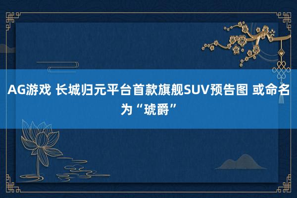 AG游戏 长城归元平台首款旗舰SUV预告图 或命名为“琥爵”
