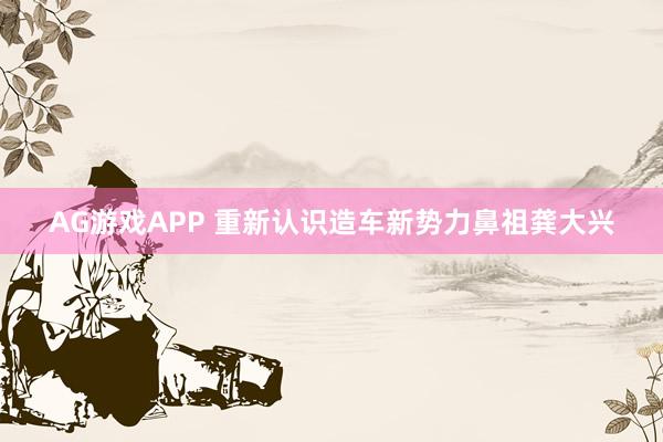 AG游戏APP 重新认识造车新势力鼻祖龚大兴