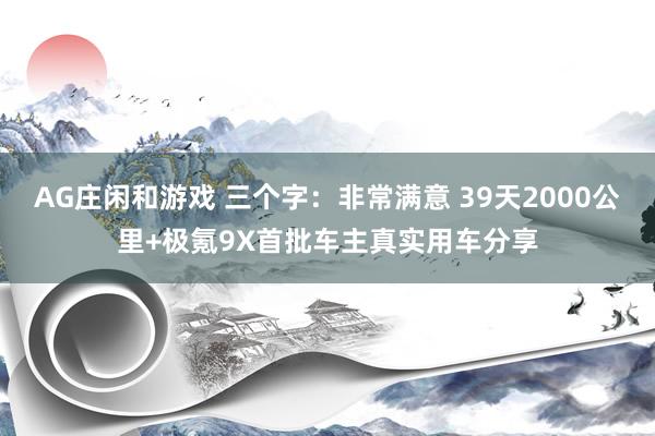 AG庄闲和游戏 三个字：非常满意 39天2000公里+极氪9X首批车主真实用车分享