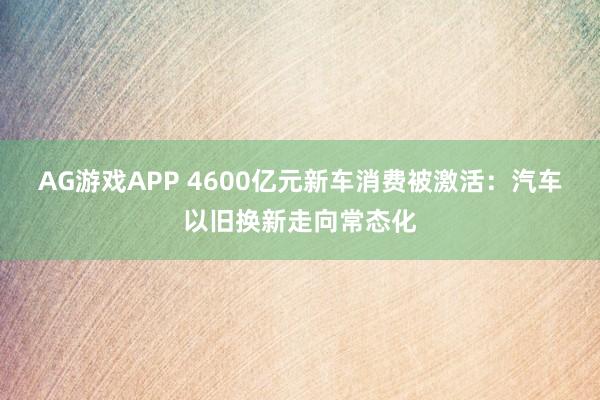 AG游戏APP 4600亿元新车消费被激活：汽车以旧换新走向常态化