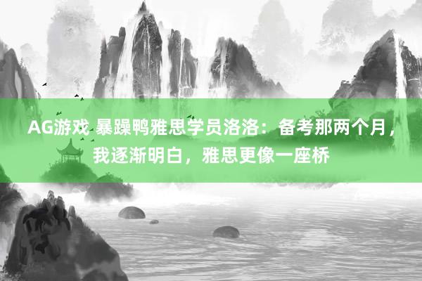 AG游戏 暴躁鸭雅思学员洛洛:备考那两个月,我逐渐明白,雅思更像一座桥